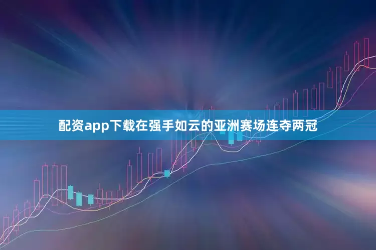 配资app下载在强手如云的亚洲赛场连夺两冠