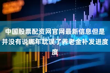 中国股票配资网官网最新信息但是并没有说哪年耽误了养老金补发进度