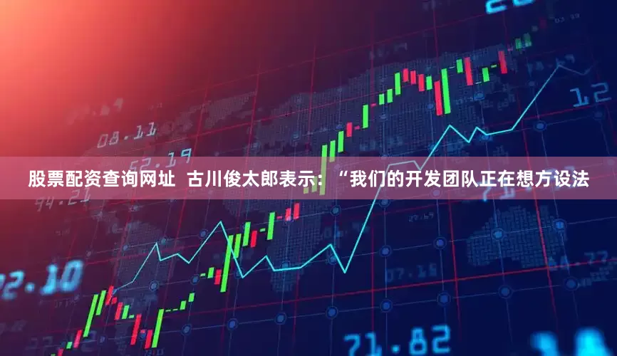 股票配资查询网址  古川俊太郎表示：“我们的开发团队正在想方设法