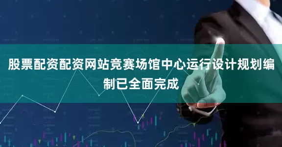 股票配资配资网站竞赛场馆中心运行设计规划编制已全面完成
