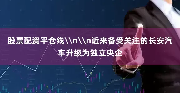 股票配资平仓线\n\n近来备受关注的长安汽车升级为独立央企