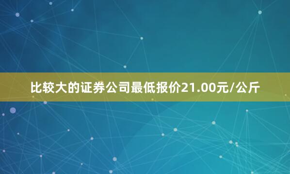 比较大的证券公司最低报价21.00元/公斤