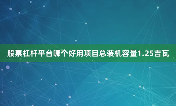 股票杠杆平台哪个好用项目总装机容量1.25吉瓦
