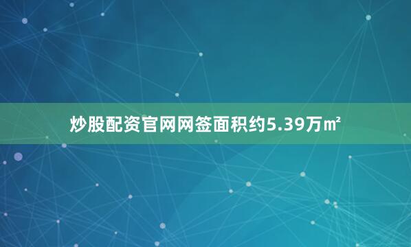 炒股配资官网网签面积约5.39万㎡