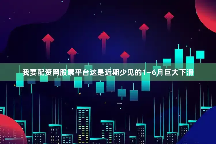 我要配资网股票平台这是近期少见的1—6月巨大下滑