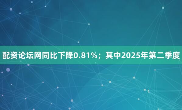 配资论坛网同比下降0.81%；其中2025年第二季度