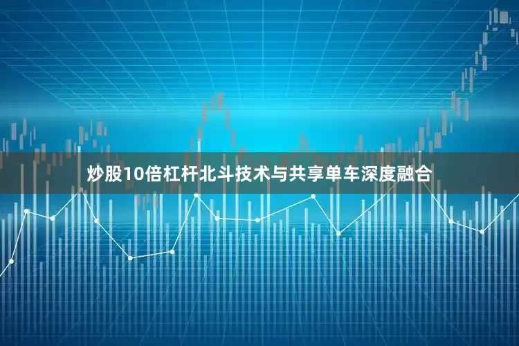 炒股10倍杠杆北斗技术与共享单车深度融合