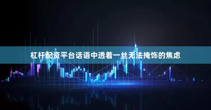 杠杆配资平台话语中透着一丝无法掩饰的焦虑