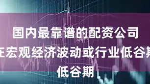 国内最靠谱的配资公司在宏观经济波动或行业低谷期