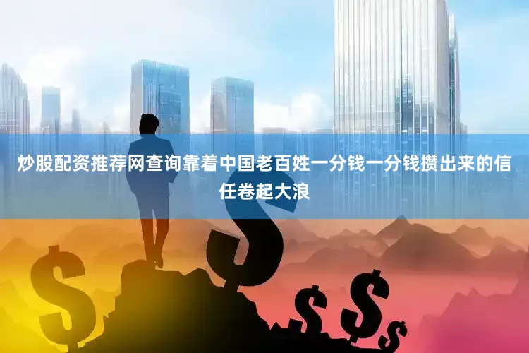 炒股配资推荐网查询靠着中国老百姓一分钱一分钱攒出来的信任卷起大浪
