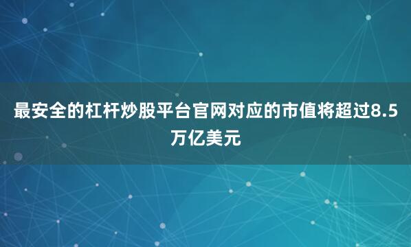 最安全的杠杆炒股平台官网对应的市值将超过8.5万亿美元